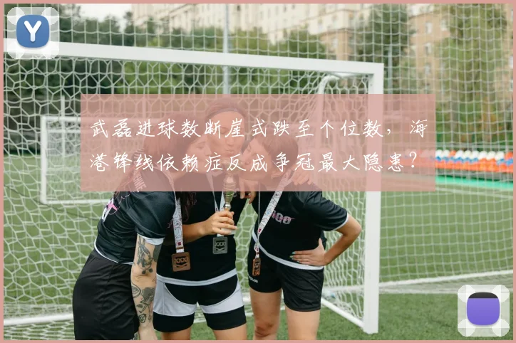 武磊进球数断崖式跌至个位数，海港锋线依赖症反成争冠最大隐患？
