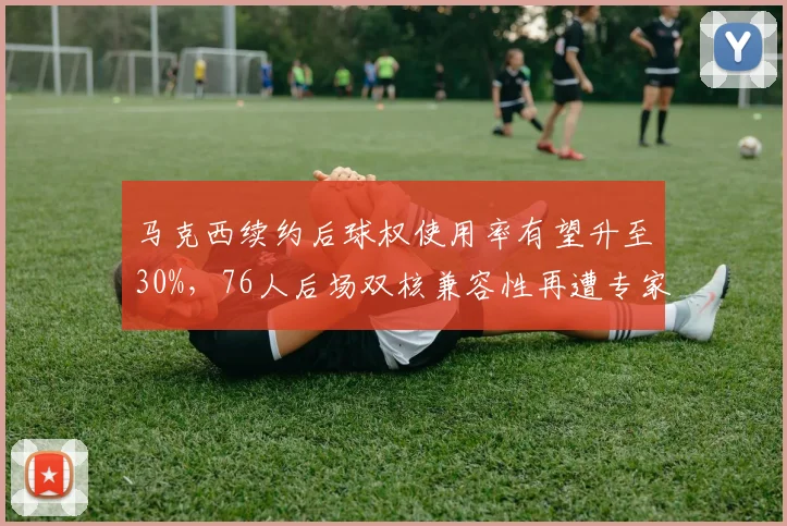 马克西续约后球权使用率有望升至30%，76人后场双核兼容性再遭专家审视