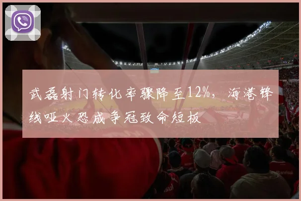武磊射门转化率骤降至12%，海港锋线哑火恐成争冠致命短板