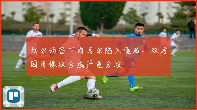 切尔西签下内马尔陷入僵局，双方因肖像权分成严重分歧